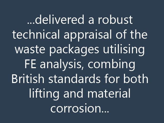 ...delivered a robust technical appraisal of the waste packages utilising FE analysis, combing British standards for both lifting and material corrosion...