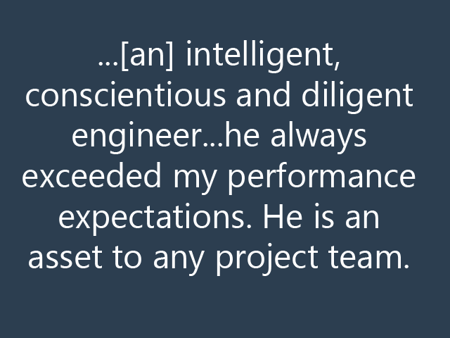 ...[an] intelligent, conscientious and diligent engineer...he always exceeded my performance expectations. He is an asset to any project team.